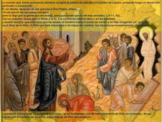 La oración que Jesús pronuncia mientras se quita la piedra de entrada a la tumba de Lázaro, presenta luego un desarrollo
particular e inesperado.
Él, en efecto, después de dar gracias a Dios Padre, añade:
«Yo sé que tú me escuchas siempre;
pero lo digo por la gente que me rodea, para que crean que tú me has enviado» (Jn 11, 42).
Con su oración, Jesús quiere llevar a la fe, a la confianza total en Dios y en su voluntad,
y quiere mostrar que este Dios que ha amado al hombre hasta el punto de enviar a su Hijo Unigénito (cf. Jn 3, 16),
es el Dios de la Vida, el Dios que trae esperanza y es capaz de cambiar las situaciones humanamente imposibles.




 La oración confiada de un creyente, entonces, es un testimonio vivo de esta presencia de Dios en el mundo, de su
interés por el hombre, de su obrar para realizar su plan de salvación.
 