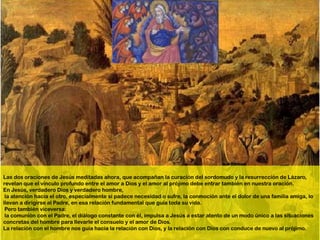 Las dos oraciones de Jesús meditadas ahora, que acompañan la curación del sordomudo y la resurrección de Lázaro,
revelan que el vínculo profundo entre el amor a Dios y el amor al prójimo debe entrar también en nuestra oración.
En Jesús, verdadero Dios y verdadero hombre,
 la atención hacia el otro, especialmente si padece necesidad o sufre, la conmoción ante el dolor de una familia amiga, lo
llevan a dirigirse al Padre, en esa relación fundamental que guía toda su vida.
 Pero también viceversa:
 la comunión con el Padre, el diálogo constante con él, impulsa a Jesús a estar atento de un modo único a las situaciones
concretas del hombre para llevarle el consuelo y el amor de Dios.
La relación con el hombre nos guía hacia la relación con Dios, y la relación con Dios con conduce de nuevo al prójimo.
 