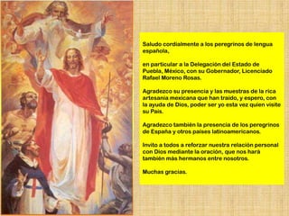 Saludo cordialmente a los peregrinos de lengua
española,

en particular a la Delegación del Estado de
Puebla, México, con su Gobernador, Licenciado
Rafael Moreno Rosas.

Agradezco su presencia y las muestras de la rica
artesanía mexicana que han traído, y espero, con
la ayuda de Dios, poder ser yo esta vez quien visite
su País.

Agradezco también la presencia de los peregrinos
de España y otros países latinoamericanos.

Invito a todos a reforzar nuestra relación personal
con Dios mediante la oración, que nos hará
también más hermanos entre nosotros.

Muchas gracias.
 