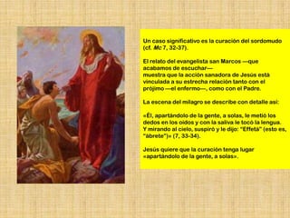 Un caso significativo es la curación del sordomudo
(cf. Mc 7, 32-37).

El relato del evangelista san Marcos —que
acabamos de escuchar—
muestra que la acción sanadora de Jesús está
vinculada a su estrecha relación tanto con el
prójimo —el enfermo—, como con el Padre.

La escena del milagro se describe con detalle así:

«Él, apartándolo de la gente, a solas, le metió los
dedos en los oídos y con la saliva le tocó la lengua.
Y mirando al cielo, suspiró y le dijo: “Effetá” (esto es,
“ábrete”)» (7, 33-34).

Jesús quiere que la curación tenga lugar
«apartándolo de la gente, a solas».
 