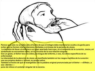 Parece que esto no se debe sólo al hecho de que el milagro debe mantenerse oculto a la gente para
evitar que se formen interpretaciones limitadas o erróneas de la persona de Jesús.
La decisión de llevar al enfermo a un lugar apartado hace que, en el momento de la curación, Jesús y el
sordomudo se encuentren solos, en la cercanía de la una relación singular.
Con un gesto, el Señor toca los oídos y la lengua del enfermo, o sea, los sitios específicos de su
enfermedad.
La intensidad de la atención de Jesús se manifiesta también en los rasgos insólitos de la curación:
usa sus propios dedos e, incluso, su propia saliva.
También el hecho de que el evangelista cite la palabra original pronunciada por el Señor —«Effetá», o
sea «ábrete»—
pone de relieve el carácter singular de la escena.
 