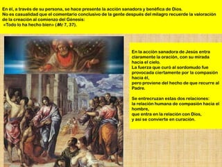 En él, a través de su persona, se hace presente la acción sanadora y benéfica de Dios.
No es casualidad que el comentario conclusivo de la gente después del milagro recuerde la valoración
de la creación al comienzo del Génesis:
«Todo lo ha hecho bien» (Mc 7, 37).




                                                            En la acción sanadora de Jesús entra
                                                            claramente la oración, con su mirada
                                                            hacia el cielo.
                                                            La fuerza que curó al sordomudo fue
                                                            provocada ciertamente por la compasión
                                                            hacia él,
                                                            pero proviene del hecho de que recurre al
                                                            Padre.

                                                            Se entrecruzan estas dos relaciones:
                                                            la relación humana de compasión hacia el
                                                            hombre,
                                                            que entra en la relación con Dios,
                                                            y así se convierte en curación.
 