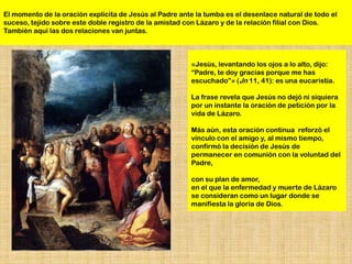 El momento de la oración explícita de Jesús al Padre ante la tumba es el desenlace natural de todo el
suceso, tejido sobre este doble registro de la amistad con Lázaro y de la relación filial con Dios.
También aquí las dos relaciones van juntas.



                                                        «Jesús, levantando los ojos a lo alto, dijo:
                                                        “Padre, te doy gracias porque me has
                                                        escuchado”» (Jn 11, 41): es una eucaristía.

                                                        La frase revela que Jesús no dejó ni siquiera
                                                        por un instante la oración de petición por la
                                                        vida de Lázaro.

                                                        Más aún, esta oración continua reforzó el
                                                        vínculo con el amigo y, al mismo tiempo,
                                                        confirmó la decisión de Jesús de
                                                        permanecer en comunión con la voluntad del
                                                        Padre,

                                                        con su plan de amor,
                                                        en el que la enfermedad y muerte de Lázaro
                                                        se consideran como un lugar donde se
                                                        manifiesta la gloria de Dios.
 