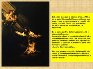 Sabemos bien que la palabra aramea Abbá
es la que utilizaba el niño para dirigirse a su
papá, y, por lo tanto, expresa la relación de
Jesús con Dios Padre, una relación de
ternura, de afecto, de confianza, de
abandono.

En la parte central de la invocación está el
segundo elemento:
la consciencia de la omnipotencia del Padre
—«tú lo puedes todo»—, que introduce una
petición en la que, una vez más, aparece el
drama de la voluntad humana de Jesús ante
la muerte y el mal:
«Aparta de mí este cáliz».

Hay una tercera expresión de la oración de
Jesús, y es la expresión decisiva, donde la
voluntad humana se adhiere plenamente a la
voluntad divina.
 