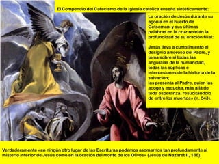 El Compendio del Catecismo de la Iglesia católica enseña sintéticamente:
                                                                     La oración de Jesús durante su
                                                                     agonía en el huerto de
                                                                     Getsemaní y sus últimas
                                                                     palabras en la cruz revelan la
                                                                     profundidad de su oración filial:

                                                                     Jesús lleva a cumplimiento el
                                                                     designio amoroso del Padre, y
                                                                     toma sobre sí todas las
                                                                     angustias de la humanidad,
                                                                     todas las súplicas e
                                                                     intercesiones de la historia de la
                                                                     salvación;
                                                                     las presenta al Padre, quien las
                                                                     acoge y escucha, más allá de
                                                                     toda esperanza, resucitándolo
                                                                     de entre los muertos» (n. 543).




Verdaderamente «en ningún otro lugar de las Escrituras podemos asomarnos tan profundamente al
misterio interior de Jesús como en la oración del monte de los Olivos» (Jesús de Nazaret II, 186).
 