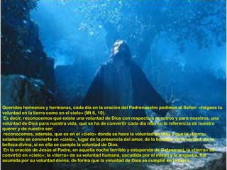 Queridos hermanos y hermanas, cada día en la oración del Padrenuestro pedimos al Señor: «hágase tu
voluntad en la tierra como en el cielo» (Mt 6, 10).
Es decir, reconocemos que existe una voluntad de Dios con respecto a nosotros y para nosotros, una
voluntad de Dios para nuestra vida, que se ha de convertir cada día más en la referencia de nuestro
querer y de nuestro ser;
reconocemos, además, que es en el «cielo» donde se hace la voluntad de Dios y que la «tierra»
solamente se convierte en «cielo», lugar de la presencia del amor, de la bondad, de la verdad, de la
belleza divina, si en ella se cumple la voluntad de Dios.
En la oración de Jesús al Padre, en aquella noche terrible y estupenda de Getsemaní, la «tierra» se
convirtió en «cielo»; la «tierra» de su voluntad humana, sacudida por el miedo y la angustia, fue
asumida por su voluntad divina, de forma que la voluntad de Dios se cumplió en la tierra.
 