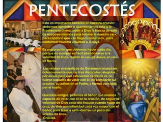 Esto es importante también en nuestra oración:
debemos aprender a abandonarnos más a la
Providencia divina, pedir a Dios la fuerza de salir
de nosotros mismos para renovarle nuestro «sí»,
para repetirle que «se haga tu voluntad», para
conformar nuestra voluntad a la suya.

Es una oración que debemos hacer cada día,
porque no siempre es fácil abandonarse a la
voluntad de Dios, repetir el «sí» de Jesús, el «sí»
de María.

 Los relatos evangélicos de Getsemaní muestran
dolorosamente que los tres discípulos, elegidos
por Jesús para que estuvieran cerca de él, no
fueron capaces de velar con él, de compartir su
oración, su adhesión al Padre, y fueron vencidos
por el sueño.

Queridos amigos, pidamos al Señor que seamos
capaces de velar con él en la oración, de seguir la
voluntad de Dios cada día incluso cuando habla de
cruz, de vivir una intimidad cada vez mayor con el
Señor, para traer a esta «tierra» un poco del
«cielo» de Dios.
Gracias.
 