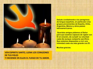 Saludo cordialmente a los peregrinos
                                           de lengua española, en particular a los
                                           grupos provenientes de España, Chile,
                                           Argentina, México y otros países
                                           latinoamericanos.

                                            Queridos amigos pidamos al Señor
                                           para que seamos capaces de vigilar con
                                           Él en oración, de cumplir su voluntad
                                           cada día aunque comporte sacrificio.
                                           Que estemos dispuestos a vivir una
                                           intimidad cada vez más grande con Él.

                                           Muchas gracias.

VEN ESPIRITU SANTO, LLENA LOS CORAZONES
DE TUS FIELES
Y ENCIENDE EN ELLOS EL FUEGO DE TU AMOR.
 