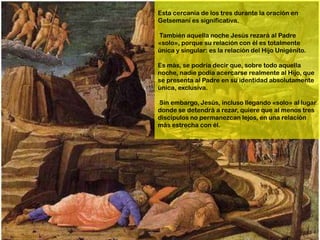 Esta cercanía de los tres durante la oración en
Getsemaní es significativa.

También aquella noche Jesús rezará al Padre
«solo», porque su relación con él es totalmente
única y singular: es la relación del Hijo Unigénito.

Es más, se podría decir que, sobre todo aquella
noche, nadie podía acercarse realmente al Hijo, que
se presenta al Padre en su identidad absolutamente
única, exclusiva.

Sin embargo, Jesús, incluso llegando «solo» al lugar
donde se detendrá a rezar, quiere que al menos tres
discípulos no permanezcan lejos, en una relación
más estrecha con él.
 