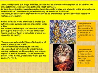 Jesús, en la palabra que dirige a los tres, una vez más se expresa con el lenguaje de los Salmos: «Mi
alma está triste», una expresión del Salmo 43 (cf. Sal 43, 5).
La dura determinación «hasta la muerte», luego, hace referencia a una situación vivida por muchos de
los enviados de Dios en el Antiguo Testamento y expresada en su oración.
 De hecho, no pocas veces seguir la misión que se les encomienda significa encontrar hostilidad,
rechazo, persecución.


Moisés siente de forma dramática la prueba que
sufre mientras guía al pueblo en el desierto, y dice                              En respuesta a la
a Dios:                                                                           queja de Moisés,
«Yo solo no puedo cargar con todo este pueblo,                                    Dios toma parte del
pues supera mis fuerzas. Si me vas a tratar así,                                  espíritu de Moisés y
hazme morir, por favor, si he hallado gracia a tus                                lo infunde en 70
ojos» (Nm 11, 14-15).                                                             ancianos (Nm 11, 16-
                                                                                  17).

 Tampoco para el profeta Elías es fácil realizar el
servicio a Dios y a su pueblo.
 En el Primer Libro de los Reyes se narra:
«Luego anduvo por el desierto una jornada de                                      En respuesta a la
camino, hasta que, sentándose bajo una retama,                                    queja de Elías, que
imploró la muerte diciendo: “¡Ya es demasiado,                                    se había quedado
Señor! ¡Toma mi vida, pues no soy mejor que mis                                   dormido, un ángel le
padres!”» (19, 4).                                                                tocó y dijo:
                                                                                  Levántate y come.
                                                                                  (1 Reyes 19, 5).
 