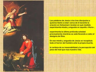 Las palabras de Jesús a los tres discípulos a
quienes llamó a estar cerca de él durante la
oración en Getsemaní revelan en qué medida
experimenta miedo y angustia en aquella «Hora»,

experimenta la última profunda soledad
precisamente mientras se está llevando a cabo el
designio de Dios.

En ese miedo y angustia de Jesús se recapitula
todo el horror del hombre ante la propia muerte,

la certeza de su inexorabilidad y la percepción del
peso del mal que roza nuestra vida.
 