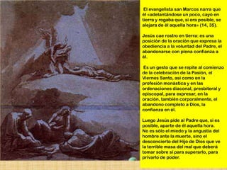 El evangelista san Marcos narra que
él «adelantándose un poco, cayó en
tierra y rogaba que, si era posible, se
alejara de él aquella hora» (14, 35).

Jesús cae rostro en tierra: es una
posición de la oración que expresa la
obediencia a la voluntad del Padre, el
abandonarse con plena confianza a
él.

Es un gesto que se repite al comienzo
de la celebración de la Pasión, el
Viernes Santo, así como en la
profesión monástica y en las
ordenaciones diaconal, presbiteral y
episcopal, para expresar, en la
oración, también corporalmente, el
abandono completo a Dios, la
confianza en él.

Luego Jesús pide al Padre que, si es
posible, aparte de él aquella hora.
No es sólo el miedo y la angustia del
hombre ante la muerte, sino el
desconcierto del Hijo de Dios que ve
la terrible masa del mal que deberá
tomar sobre sí para superarlo, para
privarlo de poder.
 