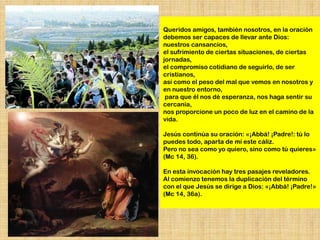 Queridos amigos, también nosotros, en la oración
debemos ser capaces de llevar ante Dios:
nuestros cansancios,
el sufrimiento de ciertas situaciones, de ciertas
jornadas,
el compromiso cotidiano de seguirlo, de ser
cristianos,
así como el peso del mal que vemos en nosotros y
en nuestro entorno,
 para que él nos dé esperanza, nos haga sentir su
cercanía,
nos proporcione un poco de luz en el camino de la
vida.

Jesús continúa su oración: «¡Abbá! ¡Padre!: tú lo
puedes todo, aparta de mí este cáliz.
Pero no sea como yo quiero, sino como tú quieres»
(Mc 14, 36).

En esta invocación hay tres pasajes reveladores.
Al comienzo tenemos la duplicación del término
con el que Jesús se dirige a Dios: «¡Abbá! ¡Padre!»
(Mc 14, 36a).
 