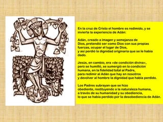En la cruz de Cristo el hombre es redimido, y se
invierte la experiencia de Adán:

Adán, creado a imagen y semejanza de
Dios, pretendió ser como Dios con sus propias
fuerzas, ocupar el lugar de Dios,
y así perdió la dignidad originaria que se le había
dado.

Jesús, en cambio, era «de condición divina»,
pero se humilló, se sumergió en la condición
humana, en la fidelidad total al Padre,
para redimir al Adán que hay en nosotros
y devolver al hombre la dignidad que había perdido.

Los Padres subrayan que se hizo
obediente, restituyendo a la naturaleza humana,
a través de su humanidad y su obediencia,
lo que se había perdido por la desobediencia de Adán.
 