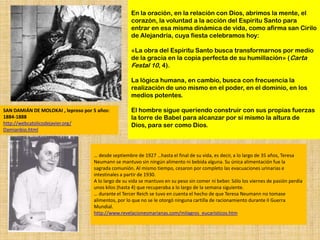 En la oración, en la relación con Dios, abrimos la mente, el
                                                     corazón, la voluntad a la acción del Espíritu Santo para
                                                     entrar en esa misma dinámica de vida, como afirma san Cirilo
                                                     de Alejandría, cuya fiesta celebramos hoy:

                                                     «La obra del Espíritu Santo busca transformarnos por medio
                                                     de la gracia en la copia perfecta de su humillación» (Carta
                                                     Festal 10, 4).

                                                     La lógica humana, en cambio, busca con frecuencia la
                                                     realización de uno mismo en el poder, en el dominio, en los
                                                     medios potentes.

SAN DAMIÁN DE MOLOKAI , leproso por 5 años:          El hombre sigue queriendo construir con sus propias fuerzas
1884-1888                                            la torre de Babel para alcanzar por sí mismo la altura de
http://webcatolicodejavier.org/                      Dios, para ser como Dios.
Damianbio.html



                                    … desde septiembre de 1927 …hasta el final de su vida, es decir, a lo largo de 35 años, Teresa
                                    Neumann se mantuvo sin ningún alimento ni bebida alguna. Su única alimentación fue la
                                    sagrada comunión. Al mismo tiempo, cesaron por completo las evacuaciones urinarias e
                                    intestinales a partir de 1930.
                                    A lo largo de su vida se mantuvo en su peso sin comer ni beber. Sólo los viernes de pasión perdía
                                    unos kilos (hasta 4) que recuperaba a lo largo de la semana siguiente.
                                    … durante el Tercer Reich se tuvo en cuenta el hecho de que Teresa Neumann no tomase
                                    alimentos, por lo que no se le otorgó ninguna cartilla de racionamiento durante II Guerra
                                    Mundial.
                                    http://www.revelacionesmarianas.com/milagros_eucaristicos.htm
 