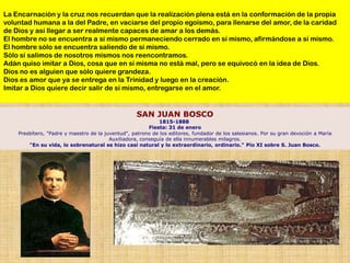 La Encarnación y la cruz nos recuerdan que la realización plena está en la conformación de la propia
voluntad humana a la del Padre, en vaciarse del propio egoísmo, para llenarse del amor, de la caridad
de Dios y así llegar a ser realmente capaces de amar a los demás.
El hombre no se encuentra a sí mismo permaneciendo cerrado en sí mismo, afirmándose a sí mismo.
El hombre sólo se encuentra saliendo de sí mismo.
Sólo si salimos de nosotros mismos nos reencontramos.
Adán quiso imitar a Dios, cosa que en sí misma no está mal, pero se equivocó en la idea de Dios.
Dios no es alguien que sólo quiere grandeza.
Dios es amor que ya se entrega en la Trinidad y luego en la creación.
Imitar a Dios quiere decir salir de sí mismo, entregarse en el amor.


                                                   SAN JUAN BOSCO
                                                             1815-1888
                                                         Fiesta: 31 de enero
    Presbítero, "Padre y maestro de la juventud", patrono de los editores, fundador de los salesianos. Por su gran devoción a María
                                         Auxiliadora, conseguía de ella innumerables milagros.
        "En su vida, lo sobrenatural se hizo casi natural y lo extraordinario, ordinario." Pío XI sobre S. Juan Bosco.
 