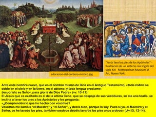 “Jesús lava los pies de los Apóstoles” -
                                                                        Ilustración de un salterio real inglés del
                                                                        siglo XIII - Metropolitan Museum of
                                  adoracion-del-cordero-mistico.jpg     Art, Nueva York.


Ante este nombre nuevo, que es el nombre mismo de Dios en el Antiguo Testamento, «toda rodilla se
doble en el cielo y en la tierra, en el abismo, y toda lengua proclame:
Jesucristo es Señor, para gloria de Dios Padre» (vv. 10-11).
El Jesús que es exaltado es el de la última Cena, que se despoja de sus vestiduras, se ata una toalla, se
inclina a lavar los pies a los Apóstoles y les pregunta:
«¿Comprendéis lo que he hecho con vosotros?
Vosotros me llamáis “el Maestro” y “el Señor”, y decís bien, porque lo soy. Pues si yo, el Maestro y el
Señor, os he lavado los pies, también vosotros debéis lavaros los pies unos a otros» (Jn 13, 12-14).
 
