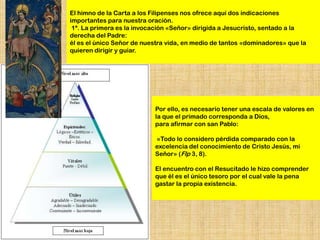 El himno de la Carta a los Filipenses nos ofrece aquí dos indicaciones
importantes para nuestra oración.
 1ª. La primera es la invocación «Señor» dirigida a Jesucristo, sentado a la
derecha del Padre:
él es el único Señor de nuestra vida, en medio de tantos «dominadores» que la
quieren dirigir y guiar.




                           Por ello, es necesario tener una escala de valores en
                           la que el primado corresponda a Dios,
                           para afirmar con san Pablo:

                           «Todo lo considero pérdida comparado con la
                           excelencia del conocimiento de Cristo Jesús, mi
                           Señor» (Flp 3, 8).

                           El encuentro con el Resucitado le hizo comprender
                           que él es el único tesoro por el cual vale la pena
                           gastar la propia existencia.
 