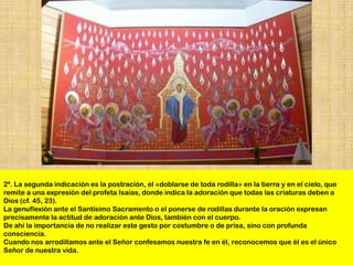 2ª. La segunda indicación es la postración, el «doblarse de toda rodilla» en la tierra y en el cielo, que
remite a una expresión del profeta Isaías, donde indica la adoración que todas las criaturas deben a
Dios (cf. 45, 23).
La genuflexión ante el Santísimo Sacramento o el ponerse de rodillas durante la oración expresan
precisamente la actitud de adoración ante Dios, también con el cuerpo.
De ahí la importancia de no realizar este gesto por costumbre o de prisa, sino con profunda
consciencia.
Cuando nos arrodillamos ante el Señor confesamos nuestra fe en él, reconocemos que él es el único
Señor de nuestra vida.
 