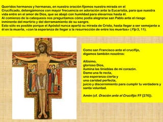 Queridos hermanos y hermanas, en nuestra oración fijemos nuestra mirada en el
Crucificado, detengámonos con mayor frecuencia en adoración ante la Eucaristía, para que nuestra
vida entre en el amor de Dios, que se abajó con humildad para elevarnos hasta él.
Al comienzo de la catequesis nos preguntamos cómo podía alegrarse san Pablo ante el riesgo
inminente del martirio y del derramamiento de su sangre.
Esto sólo es posible porque el Apóstol nunca apartó su mirada de Cristo, hasta llegar a ser semejante a
él en la muerte, «con la esperanza de llegar a la resurrección de entre los muertos» ( Flp 3, 11).




                                                     Como san Francisco ante el crucifijo,
                                                     digamos también nosotros:

                                                     Altísimo,
                                                     glorioso Dios,
                                                     ilumina las tinieblas de mi corazón.
                                                     Dame una fe recta,
                                                     una esperanza cierta y
                                                     una caridad perfecta,
                                                     juicio y discernimiento para cumplir tu verdadera y
                                                     santa voluntad.

                                                     Amén (cf. Oración ante el Crucifijo: FF [276]).
 