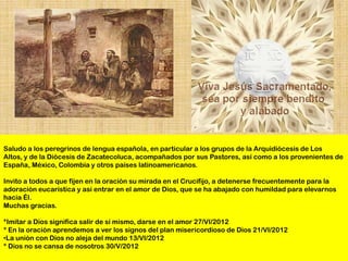 Saludo a los peregrinos de lengua española, en particular a los grupos de la Arquidiócesis de Los
Altos, y de la Diócesis de Zacatecoluca, acompañados por sus Pastores, así como a los provenientes de
España, México, Colombia y otros países latinoamericanos.

Invito a todos a que fijen en la oración su mirada en el Crucifijo, a detenerse frecuentemente para la
adoración eucarística y así entrar en el amor de Dios, que se ha abajado con humildad para elevarnos
hacia Él.
Muchas gracias.

*Imitar a Dios significa salir de sí mismo, darse en el amor 27/VI/2012
* En la oración aprendemos a ver los signos del plan misericordioso de Dios 21/VI/2012
•La unión con Dios no aleja del mundo 13/VI/2012
* Dios no se cansa de nosotros 30/V/2012
 