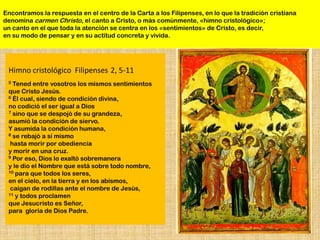 Encontramos la respuesta en el centro de la Carta a los Filipenses, en lo que la tradición cristiana
denomina carmen Christo, el canto a Cristo, o más comúnmente, «himno cristológico»;
un canto en el que toda la atención se centra en los «sentimientos» de Cristo, es decir,
en su modo de pensar y en su actitud concreta y vivida.




 Himno cristológico Filipenses 2, 5-11
 5 Tened entre vosotros los mismos sentimientos
 que Cristo Jesús.
 6 Él cual, siendo de condición divina,

 no codició el ser igual a Dios
 7 sino que se despojó de su grandeza,

 asumió la condición de siervo.
 Y asumida la condición humana,
 8 se rebajó a sí mismo

  hasta morir por obediencia
 y morir en una cruz.
 9 Por eso, Dios lo exaltó sobremanera

 y le dio el Nombre que está sobre todo nombre,
 10 para que todos los seres,

 en el cielo, en la tierra y en los abismos,
  caigan de rodillas ante el nombre de Jesús,
 11 y todos proclamen

 que Jesucristo es Señor,
 para gloria de Dios Padre.
 
