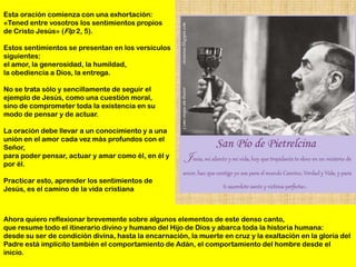 Esta oración comienza con una exhortación:
«Tened entre vosotros los sentimientos propios
de Cristo Jesús» (Flp 2, 5).

Estos sentimientos se presentan en los versículos
siguientes:
el amor, la generosidad, la humildad,
la obediencia a Dios, la entrega.

No se trata sólo y sencillamente de seguir el
ejemplo de Jesús, como una cuestión moral,
sino de comprometer toda la existencia en su
modo de pensar y de actuar.

La oración debe llevar a un conocimiento y a una
unión en el amor cada vez más profundos con el
Señor,
para poder pensar, actuar y amar como él, en él y
por él.

Practicar esto, aprender los sentimientos de
Jesús, es el camino de la vida cristiana



Ahora quiero reflexionar brevemente sobre algunos elementos de este denso canto,
que resume todo el itinerario divino y humano del Hijo de Dios y abarca toda la historia humana:
desde su ser de condición divina, hasta la encarnación, la muerte en cruz y la exaltación en la gloria del
Padre está implícito también el comportamiento de Adán, el comportamiento del hombre desde el
inicio.
 