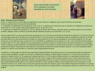 Jesús, pobre desde el nacimiento
                                                    (en un pesebre) a la tumba
                                                    (prestada por José Arimatea)




Pobre Diccionario Jesús de Nazaret
En el A. T. el pobre tiene en primer lugar una significación social: pobre es el indigente, el que carece de bienes, el necesitado.
Frente a la pobreza hay tres reacciones fundamentales:
1.a La pobreza es considerada como castigo (Prov 3, 10; 15, 6). 2.a La pobreza es un mal social, pues no siempre son castigados con pobreza los
malos (Eclo 13, 17-23); al pobre había que protegerle (Lev 25, 35-36; Dt 15, 1-9).
3.a La pobreza es el ideal de la vida (Eclo 31, 5-7). Los «pobres de Yahvé» (heb. anawin: pobres de espíritu, humildes, dulces) son los hombres
humildes, religiosos, fieles a la Alianza. El profeta Sofonías identifica el pobre con el justo (Sof 2, 3; 3, 11-13).

El primer pobre del N. T. es Jesús, que nace como los pobres (Lc 2, 6-7); que hace en el templo la ofrenda de los pobres (Lc 2, 22-24; Lev 12); que
no tenía hogar propio (Mt 8, 19-20); que no tenía dinero (Mt 17, 27); que murió en la más absoluta pobreza, despojado de todo (Jn 19, 23-24);
que pidió desde la cruz que alimentaran por caridad a su madre pobre (Jn 19, 27); que fue sepultado en una tumba prestada (Jn 19, 41); que,
siendo rico, se hizo pobre por amor nuestro (2 Cor 8, 9). Manifestó su predilección por los pobres (Lc 4, 18; 7, 22). Proclamó bienaventurados a
los pobres (Mt 5, 3; Lc 6, 20), indicando que no puede separarse la pobreza material y la espiritual, pues la pobreza de espíritu, si es verdadera,
tiende a cristalizar en pobreza efectiva. Los pobres bienaventurados son los pobres en sentido social, que tienen un sentido moral de humildad,
de pobreza de espíritu. El prototipo de estos pobres lo encontramos en María, de humilde condición social (Lc 1, 47). Esta humildad de María
significa su condición social de pobre y su absoluta y plena disponibilidad ante Dios.

La pobreza, en cuanto exige una vida de cierta austeridad y desprendimiento de los bienes terrenos, es necesaria para todos los cristianos; en
cuanto consejo evangélico, se exige a los misioneros y dirigentes de la Iglesia: el apóstol debe ser pobre (Lc 14, 33; Mt 10, 9). De hecho los
apóstoles lo dejaron todo (Lc 5, 11), porque así lo exigía Jesucristo (Lc 14, 33); el apóstol debe prescindir en su apostolado de todo recurso
material (Lc 10, 4) y confiar plenamente en Dios (Mt 6, 25-33). Jesús no exige a todos la pobreza material, pero a todos impone la ley de la
pobreza espiritual, que exige las siguientes actitudes: total dependencia de Dios, sin poner la confianza en apoyos humanos (2 Cor 12, 9-10);
plena disponibilidad ante Dios (Mt 11, 25), confianza filial (Mt 6, 25-33), aceptación religiosa de las tribulaciones de este mundo (Ap 2, 9-10),
actitud de servicio (Lc 22, 33-34). Quizá, como norma general para todos los cristianos, sigue siendo válido el ideal de los Proverbios: "no me des
ni pobreza ni riqueza; concédeme el pan necesario, no sea que, siendo rico, reniegue de Dios, y siendo pobre, profane su nombre" (Prov 30, 7-9).
E. M. N.
 