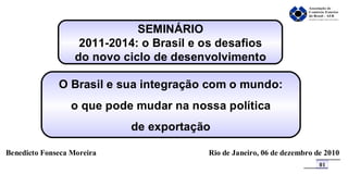 SEMINÁRIO 2011-2014: o Brasil e os desafios do novo ciclo de desenvolvimento O Brasil e sua integração com o mundo: o que pode mudar na nossa política de exportação Benedicto Fonseca Moreira Rio de Janeiro, 06 de dezembro de 2010 01 