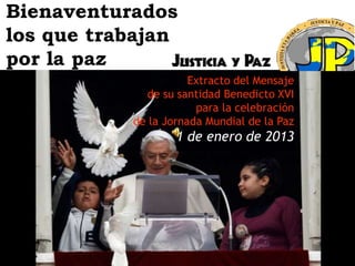 Bienaventurados
los que trabajan
por la paz
                      Extracto del Mensaje
             de su santidad Benedicto XVI
                       para la celebración
           de la Jornada Mundial de la Paz
                   1 de enero de 2013
 