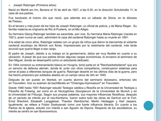  Joseph Ratzinger (Primeros años):
Nació en Marktl am Inn, Baviera el 16 de abril de 1927, a las 8:30, en la dirección Schulstraße 11, la
casa de sus padres.
Fue bautizado el mismo día que nació, que además era un sábado de Gloria, en la diócesis
de Passau.
Es el tercero y más joven de los hijos de Joseph Ratzinger, un oficial de policía, y de Maria Rieger . Su
familia materna es originaria de Rio di Pusteria, en el Alto Adigio.
Su hermano Georg Ratzinger también es sacerdote, aún vive. Su hermana Maria Ratzinger (nacida en
1921), quien nunca se casó, administró la casa del cardenal Ratzinger hasta su muerte en 1991.
A la edad de cinco años, Ratzinger estaba con un grupo de niños que dieron la bienvenida al visitante
cardenal arzobispo de Múnich con flores. Impresionado por la vestimenta del cardenal, más tarde
anunció que quería llegar a ese cargo.
El padre de Joseph, debido a su trabajo en la gendarmería, debía ser muy flexible en cuanto a su
ubicación. A pesar de que sus padres tenían algunas cargas económicas, lo enviaron al seminario de
San Miguel, donde se desempeñó como un estudiante dedicado.
En 1944 comenzó su entrenamiento básico en Hungría, tomó parte en el "Reichsarbeitsdienst" que era
un servicio de defensa alemán, donde él, junto con otros compañeros, construyeron sistemas para
cerrar el paso a diferentes tanques de guerra. Ratzinger desertó en los últimos días de la guerra, pero
fue hecho prisionero por soldados aliados en un campo cerca de Ulm en 1945.
Después de ser puesto en libertad, en cuanto alumno del seminario diocesano, entonces sito
en Traunstein, hizo su examen de bachillerato en "Chiemgau-Gymnasium" en Traunstein.
Desde 1946 hasta 1951 Ratzinger estudió Teología católica y filosofía en la Universidad de Teología y
Filosofía de Freising, así como en el Herzogliches Georgianum de la Universidad de Munich y en
la Universidad de Friburgo. Según sus propias palabras, sus mayores influencias filosóficas, después
de un periodo de interés por el neo-Kantismo, fueron sobre todo las obras de Gertrud von le Fort,
Ernst Wiechert, Elisabeth Langgässer, Theodor Steinbüchel, Martin Heidegger y Karl Jaspers.
Igualmente, se refiere a Fiódor Dostoyevski como una fuerte influencia literaria. En cuanto a los
Padres de la Iglesia, estudió con interés a san Agustín de Hipona. Respecto de los escolásticos, su
interés se centró en san Buenaventura.
 