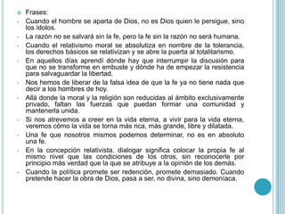  Frases:
• Cuando el hombre se aparta de Dios, no es Dios quien le persigue, sino
los ídolos.
• La razón no se salvará sin la fe, pero la fe sin la razón no será humana.
• Cuando el relativismo moral se absolutiza en nombre de la tolerancia,
los derechos básicos se relativizan y se abre la puerta al totalitarismo.
• En aquellos días aprendí dónde hay que interrumpir la discusión para
que no se transforme en embuste y dónde ha de empezar la resistencia
para salvaguardar la libertad.
• Nos hemos de liberar de la falsa idea de que la fe ya no tiene nada que
decir a los hombres de hoy.
• Allá donde la moral y la religión son reducidas al ámbito exclusivamente
privado, faltan las fuerzas que puedan formar una comunidad y
mantenerla unida.
• Si nos atrevemos a creer en la vida eterna, a vivir para la vida eterna,
veremos cómo la vida se torna más rica, más grande, libre y dilatada.
• Una fe que nosotros mismos podemos determinar, no es en absoluto
una fe.
• En la concepción relativista, dialogar significa colocar la propia fe al
mismo nivel que las condiciones de los otros, sin reconocerle por
principio más verdad que la que se atribuye a la opinión de los demás.
• Cuando la política promete ser redención, promete demasiado. Cuando
pretende hacer la obra de Dios, pasa a ser, no divina, sino demoníaca.
 