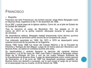 FRANCISCO
 Biografía:
Francisco (en latín Franciscus), de nombre secular Jorge Mario Bergoglio nació
en Buenos Aires, Argentina el día 17 de diciembre de 1936.
Es el 266° y actual papa de la Iglesia católica. Como tal, es el jefe de Estado de
la Ciudad del Vaticano.
Tras la renuncia al cargo de Benedicto XVI, fue elegido el 13 de
marzo de 2013 en la quinta votación efectuada durante el segundo día
de cónclave.
De ascendencia italiana, Bergoglio trabajó brevemente como técnico químico
antes de entrar al seminario como novicio de la Compañía de Jesús.
Fue ordenado sacerdote en 1969. De 1973 a 1979 se desempeñó como
superior provincial de los jesuitas en la Argentina.
Desde 1980 hasta 1986 fue rector del Colegio Máximo y de la Facultad de
Filosofía y Teología de San Miguel. Luego de un breve paso por Alemania y por
Buenos Aires, se radicó en Córdoba durante seis años.
Su espiritualidad y carácter llamaron la atención del cardenal Antonio
Quarracino, y el 20 de mayo de 1992 Juan Pablo II designó a Bergoglio obispo
titular de la Diócesis de Oca y uno de los cuatro obispos auxiliares de
la Arquidiócesis de Buenos Aires. Luego de desempeñarse como vicario general
de Quarracino, el 3 de junio de 1997 fue designado arzobispo coadjutor de
Buenos Aires con derecho a sucesión, por lo que ocupó el cargo de su mentor
en el episcopado tras su muerte, el 28 de febrero de 1998.
 