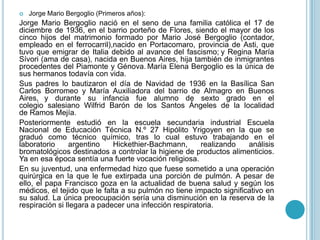  Jorge Mario Bergoglio (Primeros años):
Jorge Mario Bergoglio nació en el seno de una familia católica el 17 de
diciembre de 1936, en el barrio porteño de Flores, siendo el mayor de los
cinco hijos del matrimonio formado por Mario José Bergoglio (contador,
empleado en el ferrocarril),nacido en Portacomaro, provincia de Asti, que
tuvo que emigrar de Italia debido al avance del fascismo; y Regina María
Sívori (ama de casa), nacida en Buenos Aires, hija también de inmigrantes
procedentes del Piamonte y Génova. María Elena Bergoglio es la única de
sus hermanos todavía con vida.
Sus padres lo bautizaron el día de Navidad de 1936 en la Basílica San
Carlos Borromeo y María Auxiliadora del barrio de Almagro en Buenos
Aires, y durante su infancia fue alumno de sexto grado en el
colegio salesiano Wilfrid Barón de los Santos Ángeles de la localidad
de Ramos Mejía.
Posteriormente estudió en la escuela secundaria industrial Escuela
Nacional de Educación Técnica N.º 27 Hipólito Yrigoyen en la que se
graduó como técnico químico, tras lo cual estuvo trabajando en el
laboratorio argentino Hickethier-Bachmann, realizando análisis
bromatológicos destinados a controlar la higiene de productos alimenticios.
Ya en esa época sentía una fuerte vocación religiosa.
En su juventud, una enfermedad hizo que fuese sometido a una operación
quirúrgica en la que le fue extirpada una porción de pulmón. A pesar de
ello, el papa Francisco goza en la actualidad de buena salud y según los
médicos, el tejido que le falta a su pulmón no tiene impacto significativo en
su salud. La única preocupación sería una disminución en la reserva de la
respiración si llegara a padecer una infección respiratoria.
 
