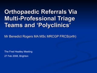 Orthopaedic Referrals Via  Multi-Professional Triage Teams and ‘Polyclinics’ Mr Benedict Rogers MA MSc MRCGP FRCS(orth) The Fred Heatley Meeting 27 Feb 2008, Brighton 