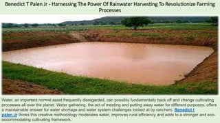 Benedict T Palen Jr - Harnessing The Power Of Rainwater Harvesting To Revolutionize Farming
Processes
Water, an important normal asset frequently disregarded, can possibly fundamentally back off and change cultivating
processes all over the planet. Water gathering, the act of meeting and putting away water for different purposes, offers
a maintainable answer for water shortage and water system challenges looked at by ranchers. Benedict t
palen Jr thinks this creative methodology moderates water, improves rural efficiency and adds to a stronger and eco-
accommodating cultivating framework.
 