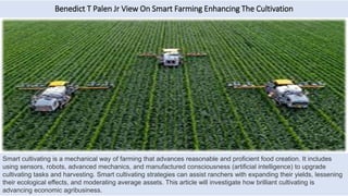 Benedict T Palen Jr View On Smart Farming Enhancing The Cultivation
Smart cultivating is a mechanical way of farming that advances reasonable and proficient food creation. It includes
using sensors, robots, advanced mechanics, and manufactured consciousness (artificial intelligence) to upgrade
cultivating tasks and harvesting. Smart cultivating strategies can assist ranchers with expanding their yields, lessening
their ecological effects, and moderating average assets. This article will investigate how brilliant cultivating is
advancing economic agribusiness.
 