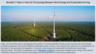 Benedict T Palen Jr View On The Synergy Between Wind Energy And Sustainable Farming
Lately, the world has seen a developing accentuation on environmentally friendly power sources and economically
cultivating rehearses. Among the different sustainable power choices, wind energy has arisen as an unmistakable and
harmless to the ecosystem arrangement. Curiously, wind energy and reasonable cultivating are surprisingly
interconnected. This article investigates view of Benedict T palen Jr connection between wind energy and practical
cultivating, featuring their common advantages and the potential for a harmonious relationship.
 