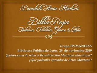 Grupo HVMANITAS
Biblioteca Pública de León, 29 de noviembre 2019
Quibus enim de rebus a Benedicto illo Montano edoceamur?
¿Qué podemos aprender de Arias Montano?
 