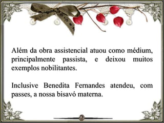 Além da obra assistencial atuou como médium,
principalmente passista, e deixou muitos
exemplos nobilitantes.
Inclusive Benedita Fernandes atendeu, com
passes, a nossa bisavó materna.
 