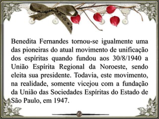 Benedita Fernandes tornou-se igualmente uma
das pioneiras do atual movimento de unificação
dos espíritas quando fundou aos 30/8/1940 a
União Espírita Regional da Noroeste, sendo
eleita sua presidente. Todavia, este movimento,
na realidade, somente vicejou com a fundação
da União das Sociedades Espíritas do Estado de
São Paulo, em 1947.
 