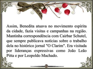 Assim, Benedita atuava no movimento espírita
da cidade, fazia visitas e campanhas na região.
Mantinha correspondência com Cairbar Schutel,
que sempre publicava notícias sobre o trabalho
dela no histórico jornal "O Clarim". Era visitada
por lideranças expressivas como João Leão
Pitta e por Leopoldo Machado.
 