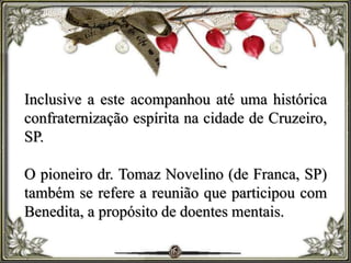 Inclusive a este acompanhou até uma histórica
confraternização espírita na cidade de Cruzeiro,
SP.
O pioneiro dr. Tomaz Novelino (de Franca, SP)
também se refere a reunião que participou com
Benedita, a propósito de doentes mentais.
 