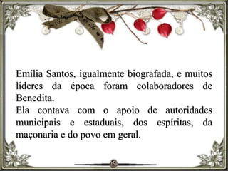 Emília Santos, igualmente biografada, e muitos
líderes da época foram colaboradores de
Benedita.
Ela contava com o apoio de autoridades
municipais e estaduais, dos espíritas, da
maçonaria e do povo em geral.
 