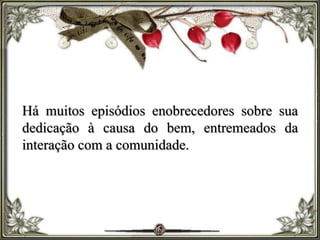 Há muitos episódios enobrecedores sobre sua
dedicação à causa do bem, entremeados da
interação com a comunidade.
 