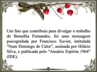 Um fato que contribuiu para divulgar o trabalho
de Benedita Fernandes, foi uma mensagem
psicografada por Francisco Xavier, intitulada
"Num Domingo de Calor", assinada por Hilário
Silva, e publicada pelo "Anuário Espírita 1964"
(IDE).
 