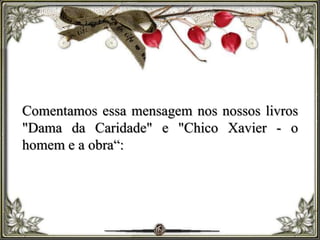 Comentamos essa mensagem nos nossos livros
"Dama da Caridade" e "Chico Xavier - o
homem e a obra“:
 