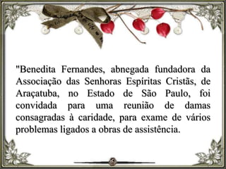 "Benedita Fernandes, abnegada fundadora da
Associação das Senhoras Espíritas Cristãs, de
Araçatuba, no Estado de São Paulo, foi
convidada para uma reunião de damas
consagradas à caridade, para exame de vários
problemas ligados a obras de assistência.
 