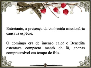 Entretanto, a presença da conhecida missionária
causava espécie.
O domingo era de imenso calor e Benedita
ostentava compacto mantô de lã, apenas
compreensível em tempo de frio.
 