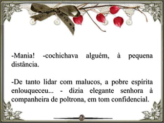 -Mania! -cochichava alguém, à pequena
distância.
-De tanto lidar com malucos, a pobre espírita
enlouqueceu... - dizia elegante senhora à
companheira de poltrona, em tom confidencial.
 